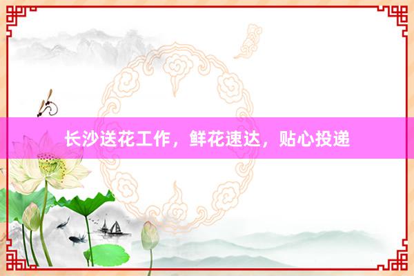 长沙送花工作，鲜花速达，贴心投递